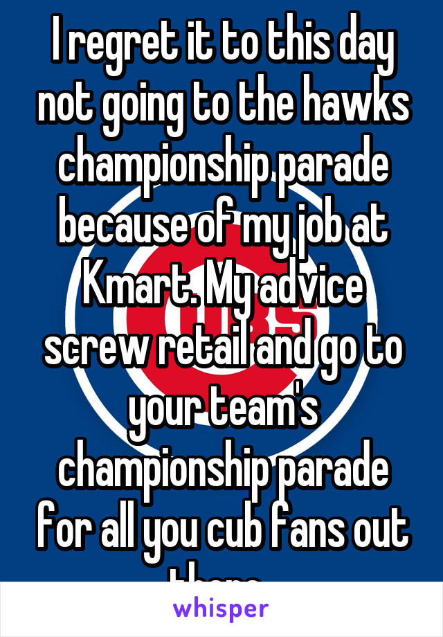 I regret it to this day not going to the hawks championship parade because of my job at Kmart. My advice screw retail and go to your team's championship parade for all you cub fans out there. 
