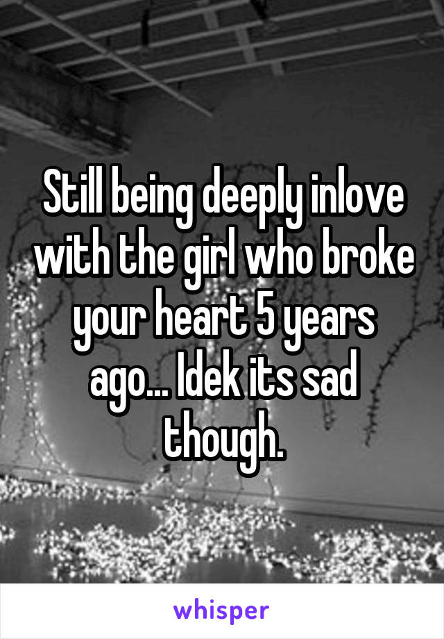 Still being deeply inlove with the girl who broke your heart 5 years ago... Idek its sad though.