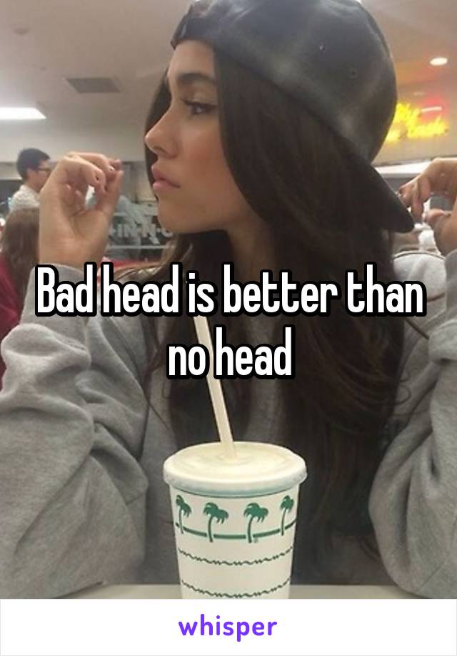 Bad head is better than no head