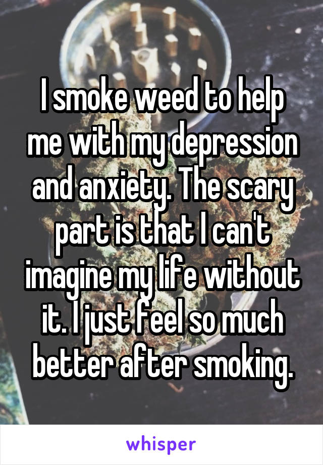 I smoke weed to help me with my depression and anxiety. The scary part is that I can't imagine my life without it. I just feel so much better after smoking.