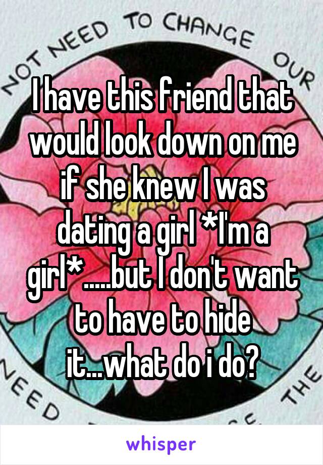 I have this friend that would look down on me if she knew I was dating a girl *I'm a girl*.....but I don't want to have to hide it...what do i do?