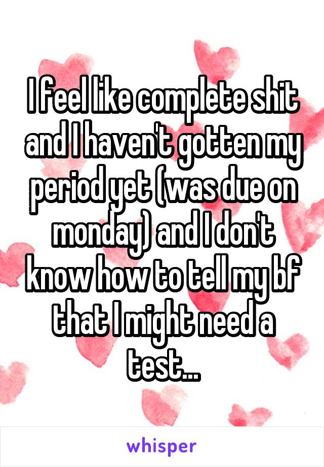 I feel like complete shit and I haven't gotten my period yet (was due on monday) and I don't know how to tell my bf that I might need a test...