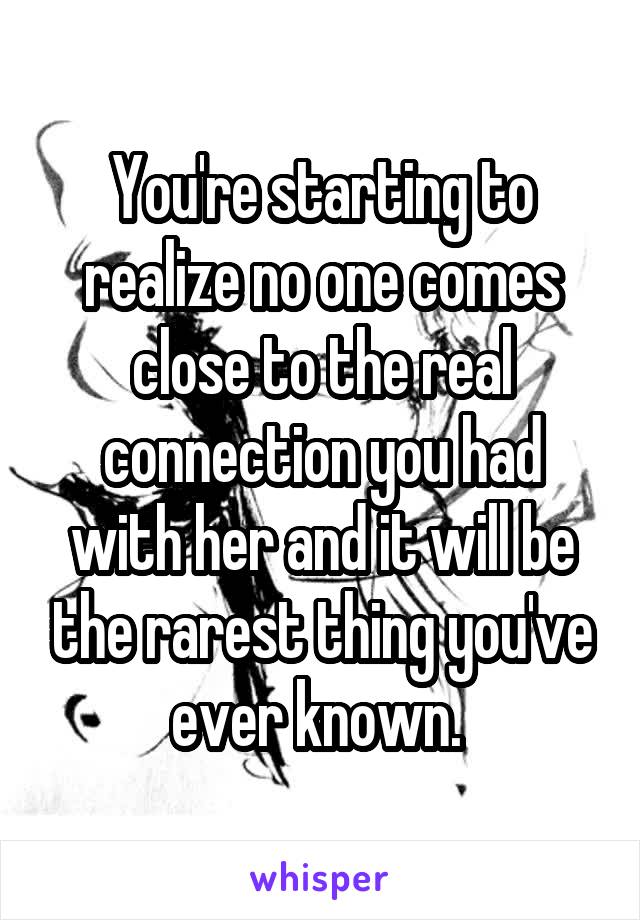 You're starting to realize no one comes close to the real connection you had with her and it will be the rarest thing you've ever known. 
