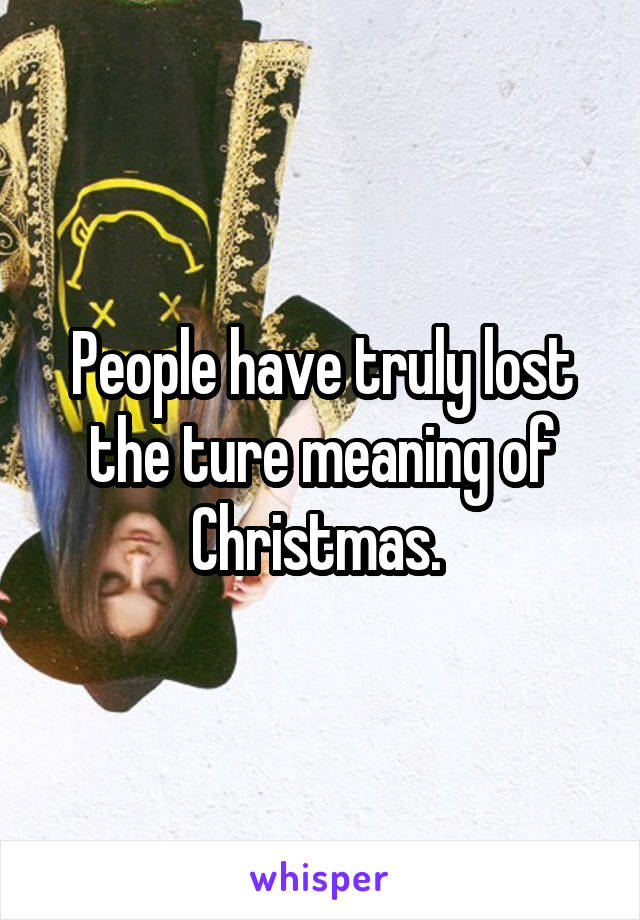People have truly lost the ture meaning of Christmas. 