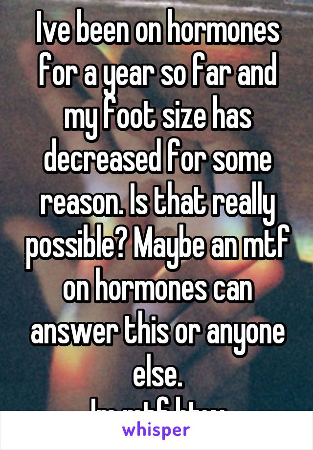 Ive been on hormones for a year so far and my foot size has decreased for some reason. Is that really possible? Maybe an mtf on hormones can answer this or anyone else.
Im mtf btw