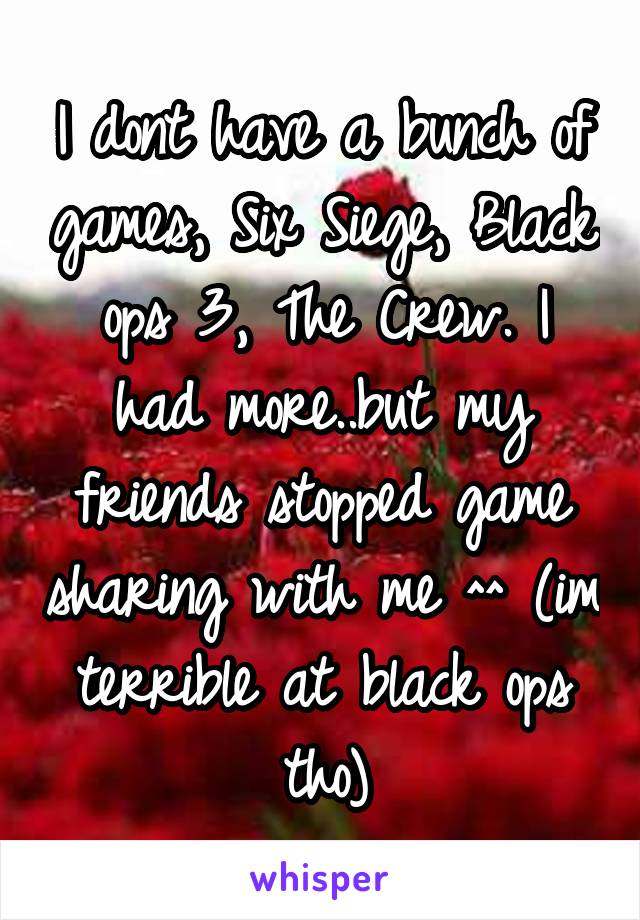 I dont have a bunch of games, Six Siege, Black ops 3, The Crew. I had more..but my friends stopped game sharing with me ^^ (im terrible at black ops tho)