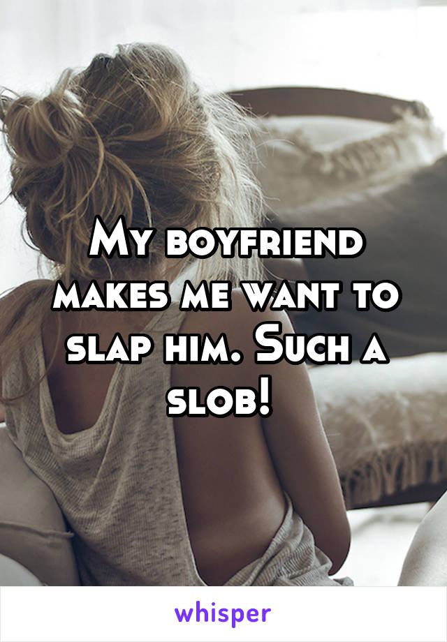 My boyfriend makes me want to slap him. Such a slob! 