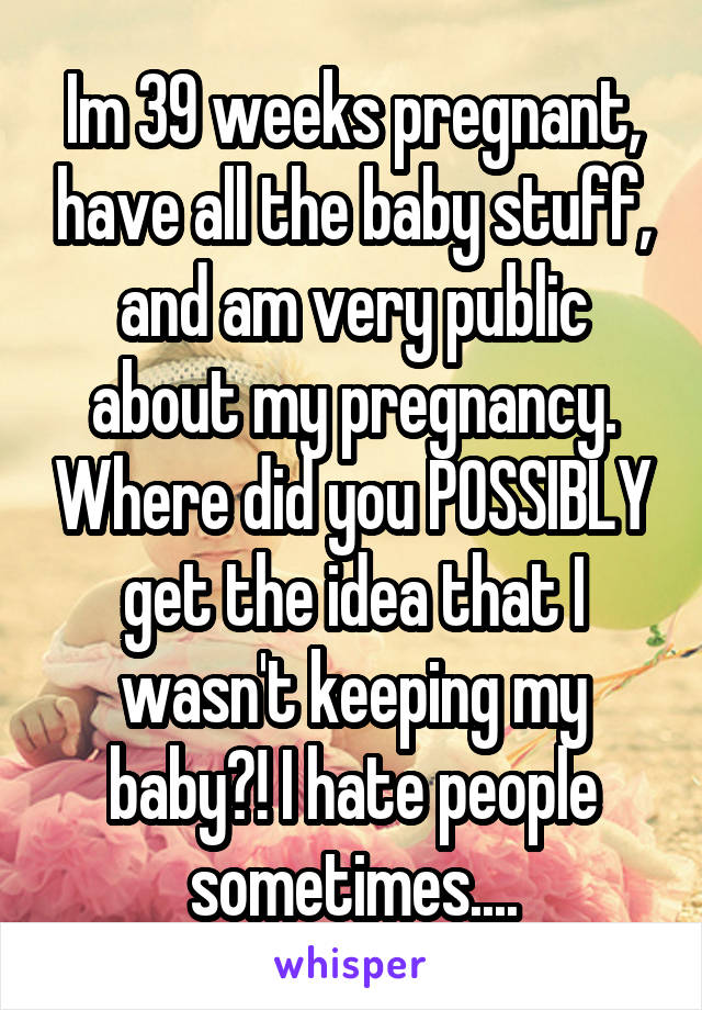 Im 39 weeks pregnant, have all the baby stuff, and am very public about my pregnancy. Where did you POSSIBLY get the idea that I wasn't keeping my baby?! I hate people sometimes....