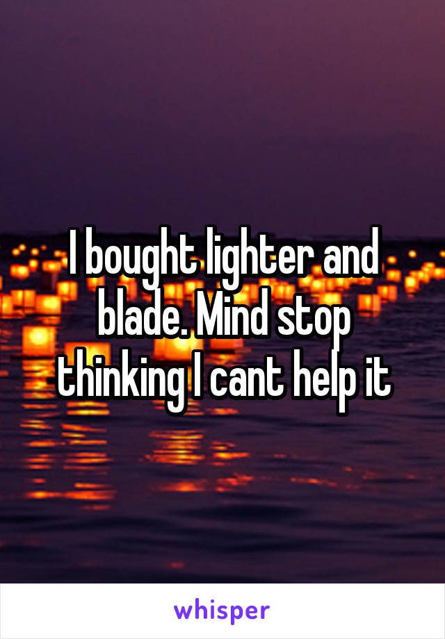 I bought lighter and blade. Mind stop thinking I cant help it