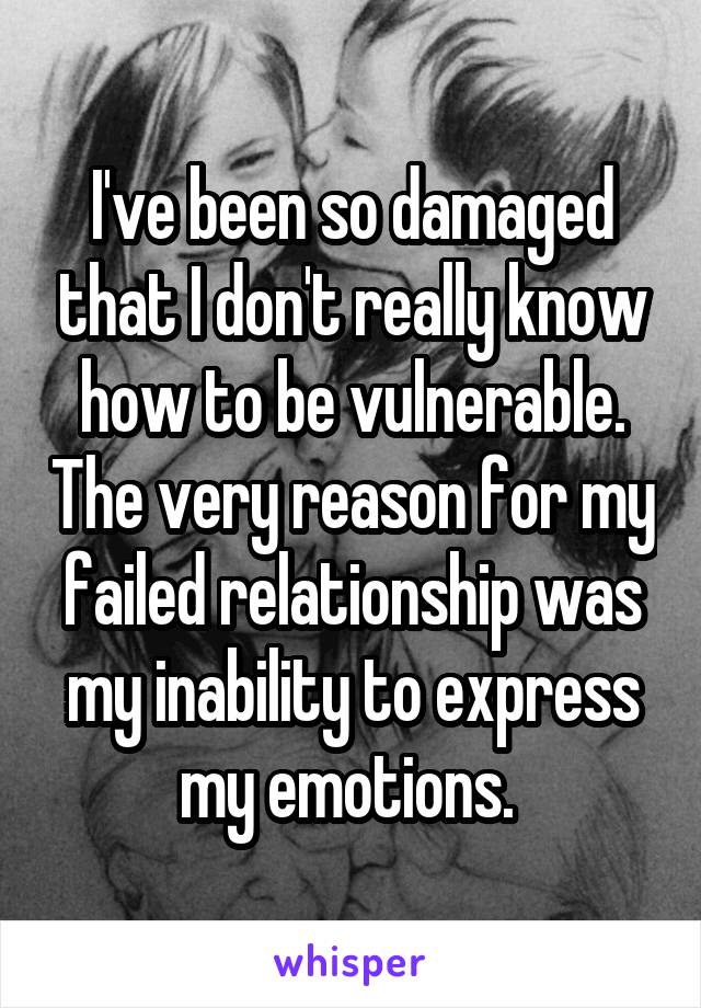 I've been so damaged that I don't really know how to be vulnerable. The very reason for my failed relationship was my inability to express my emotions. 