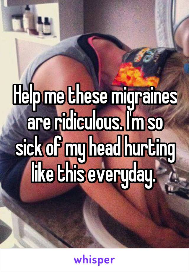 Help me these migraines are ridiculous. I'm so sick of my head hurting like this everyday. 