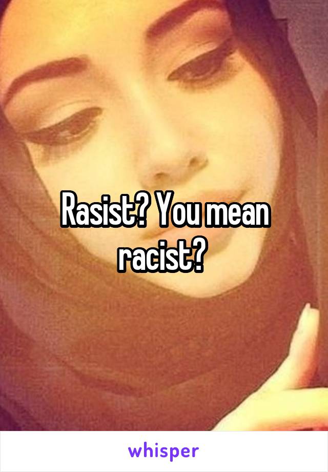 Rasist? You mean racist? 