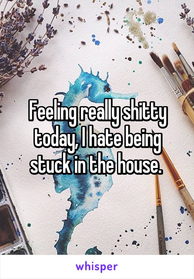 Feeling really shitty today, I hate being stuck in the house. 