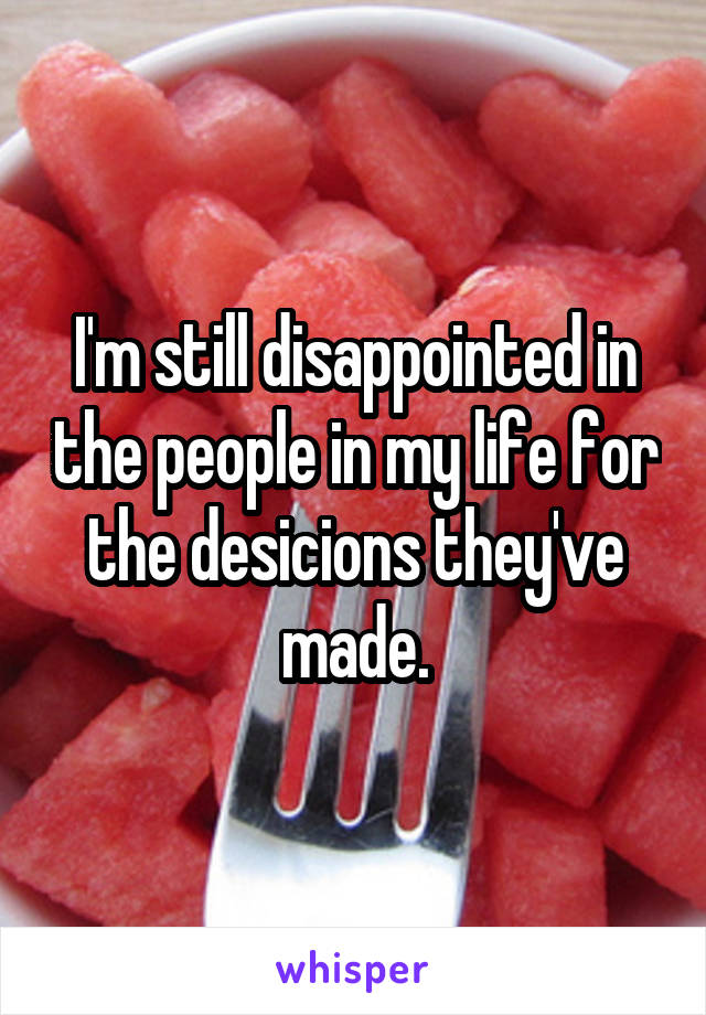 I'm still disappointed in the people in my life for the desicions they've made.