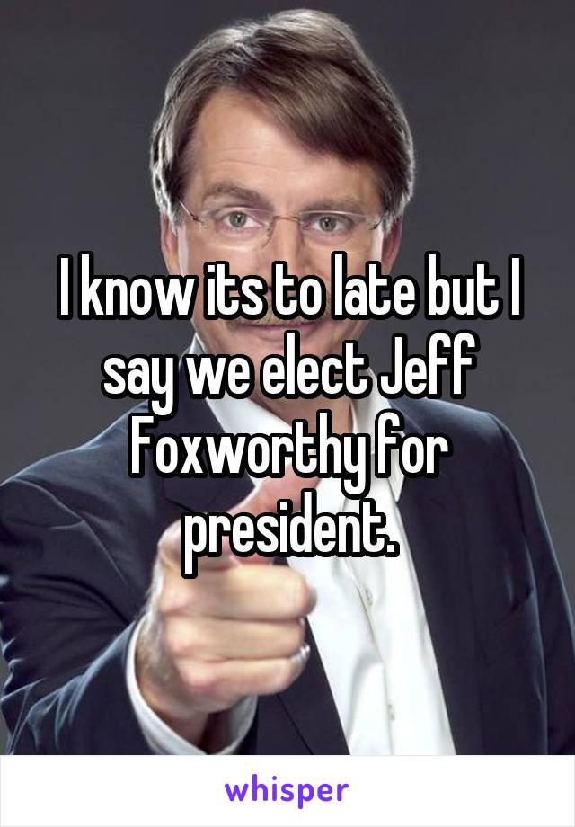 I know its to late but I say we elect Jeff Foxworthy for president.