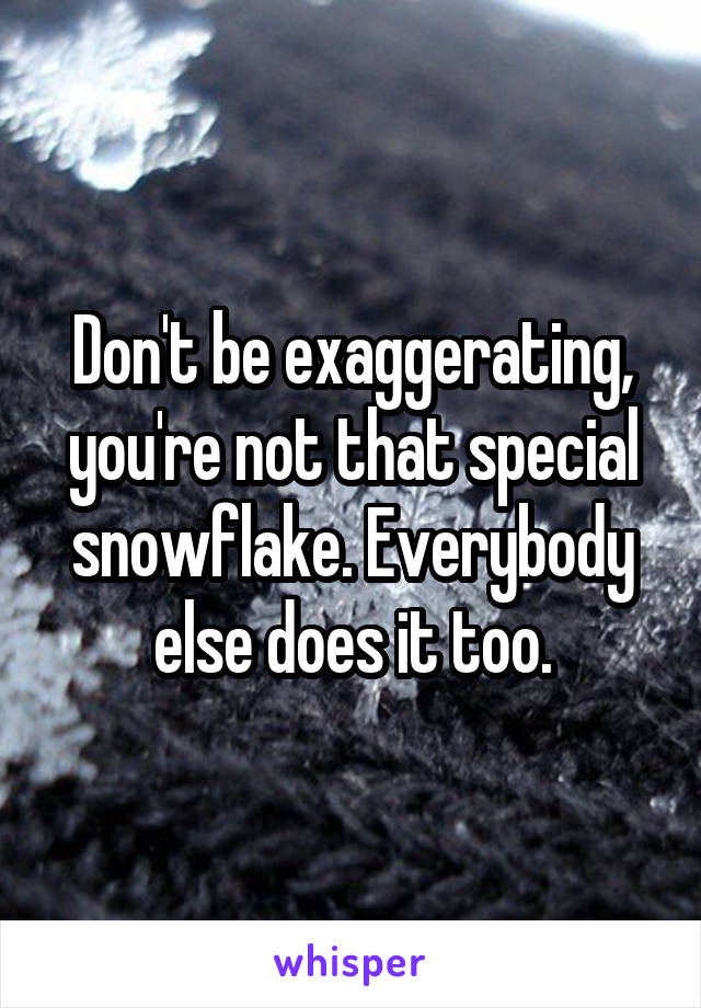 Don't be exaggerating, you're not that special snowflake. Everybody else does it too.