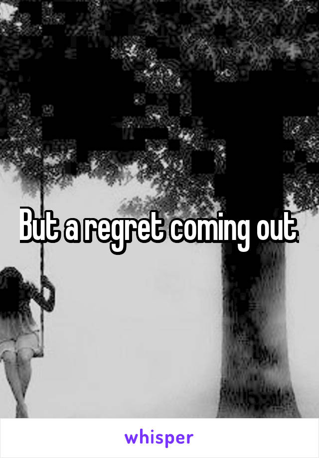 But a regret coming out.