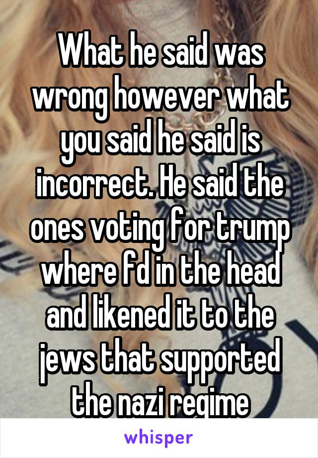 What he said was wrong however what you said he said is incorrect. He said the ones voting for trump where fd in the head and likened it to the jews that supported the nazi regime
