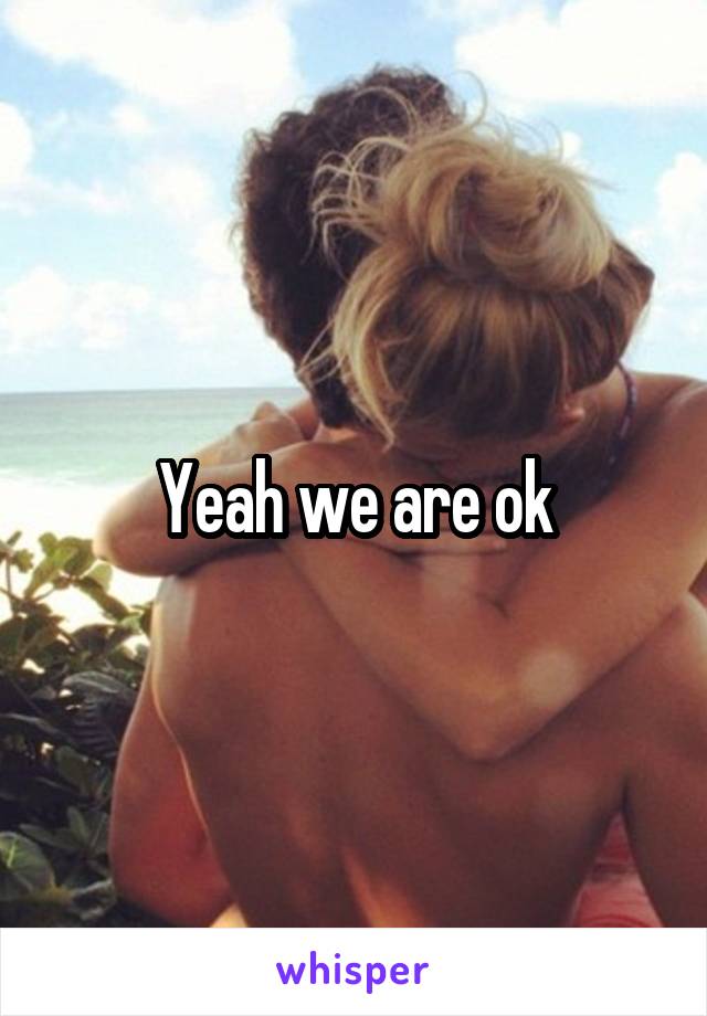 Yeah we are ok
