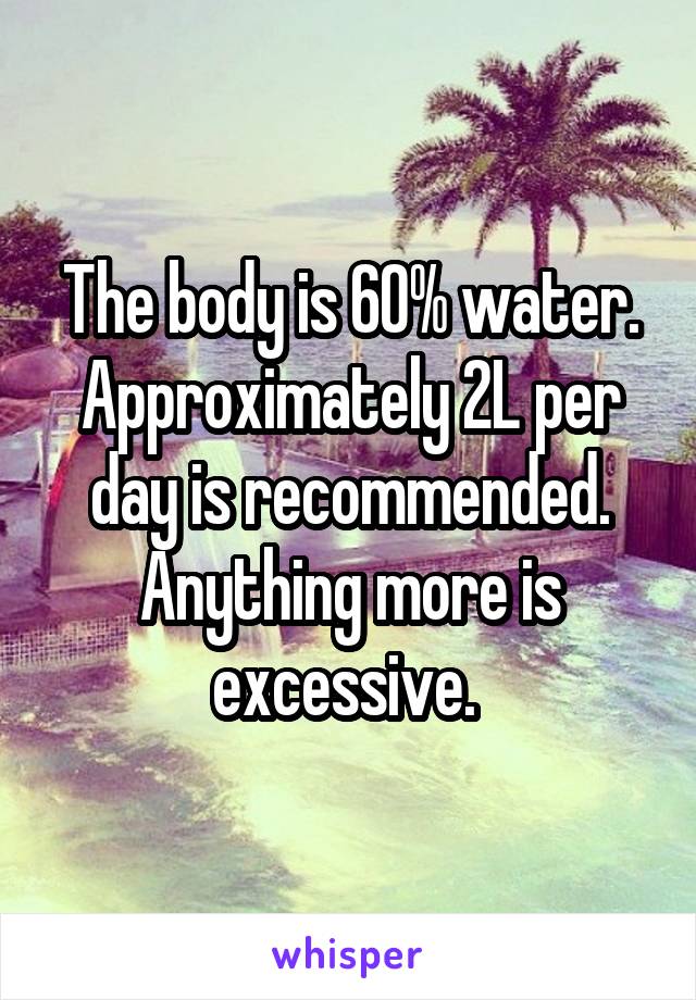 The body is 60% water. Approximately 2L per day is recommended. Anything more is excessive. 