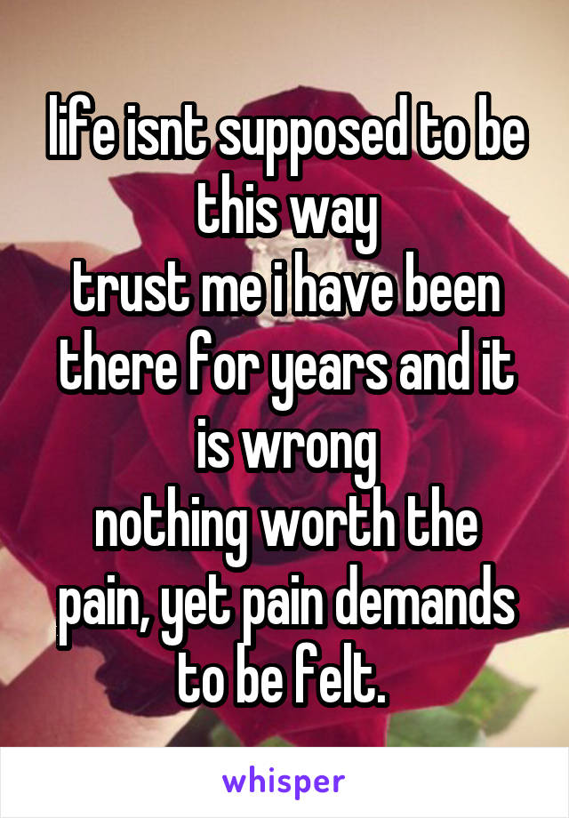 life isnt supposed to be this way
trust me i have been there for years and it is wrong
nothing worth the pain, yet pain demands to be felt. 