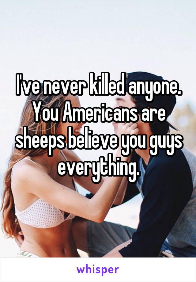 I've never killed anyone.
You Americans are sheeps believe you guys everything.
