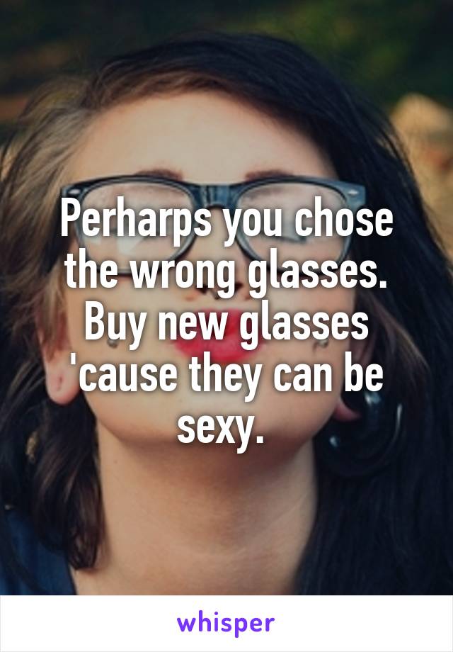 Perharps you chose the wrong glasses. Buy new glasses 'cause they can be sexy. 