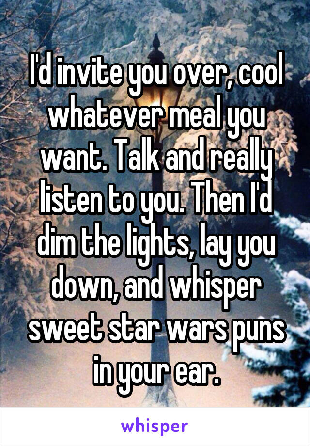 I'd invite you over, cool whatever meal you want. Talk and really listen to you. Then I'd dim the lights, lay you down, and whisper sweet star wars puns in your ear.