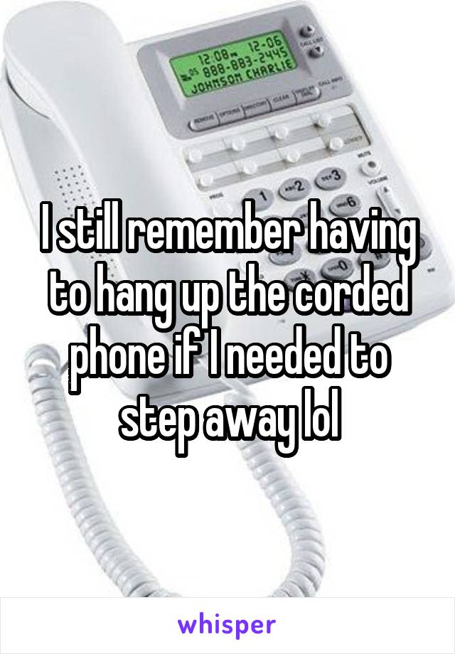 I still remember having to hang up the corded phone if I needed to step away lol