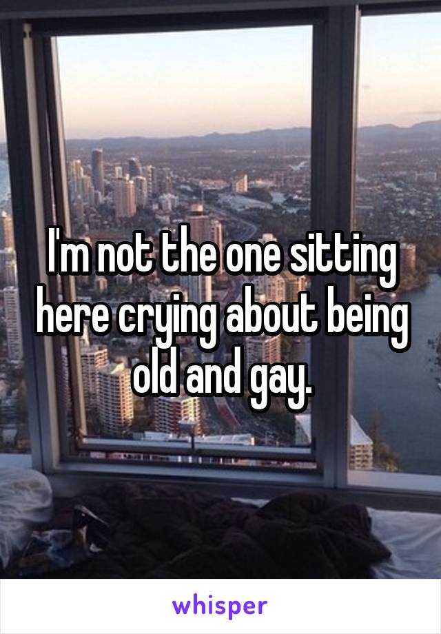 I'm not the one sitting here crying about being old and gay.