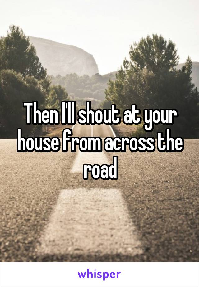 Then l'll shout at your house from across the road