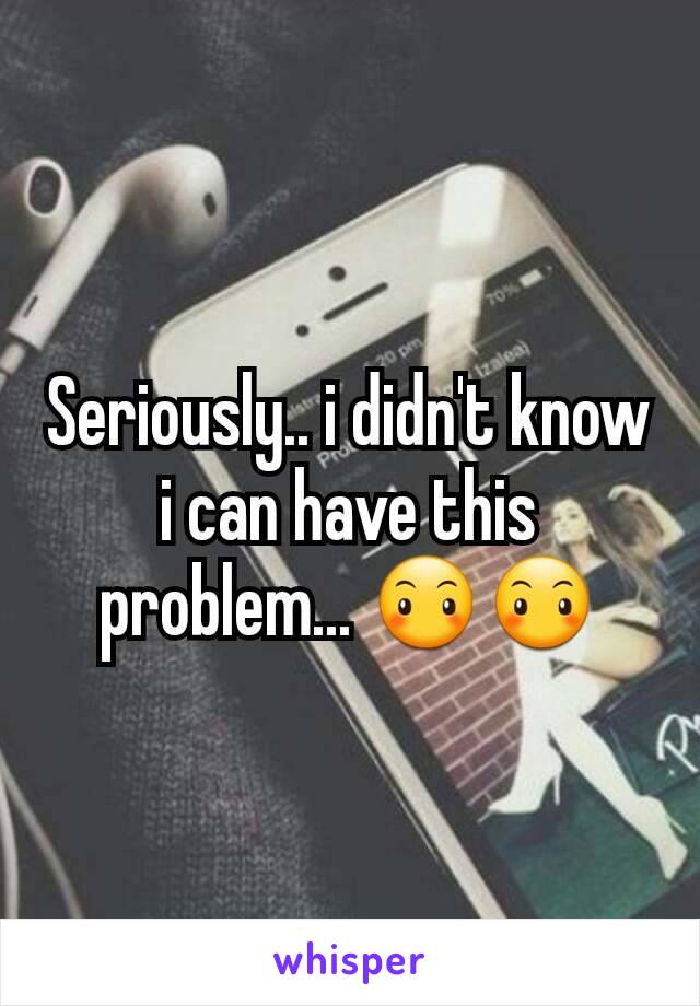 Seriously.. i didn't know i can have this problem... 😶😶