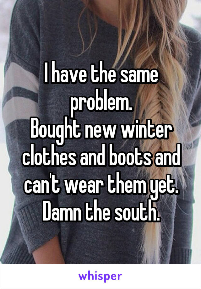 I have the same problem.
Bought new winter clothes and boots and can't wear them yet.
Damn the south.