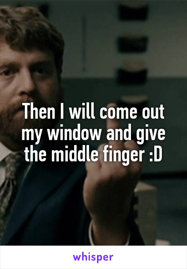 Then I will come out my window and give the middle finger :D