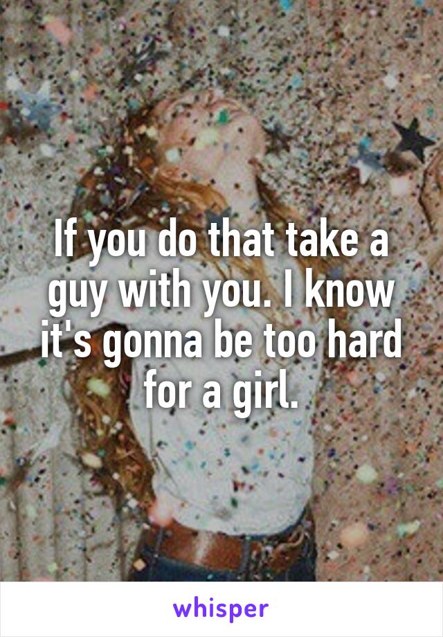 If you do that take a guy with you. I know it's gonna be too hard for a girl.