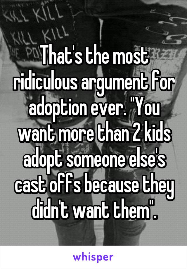 That's the most ridiculous argument for adoption ever. "You want more than 2 kids adopt someone else's cast offs because they didn't want them".