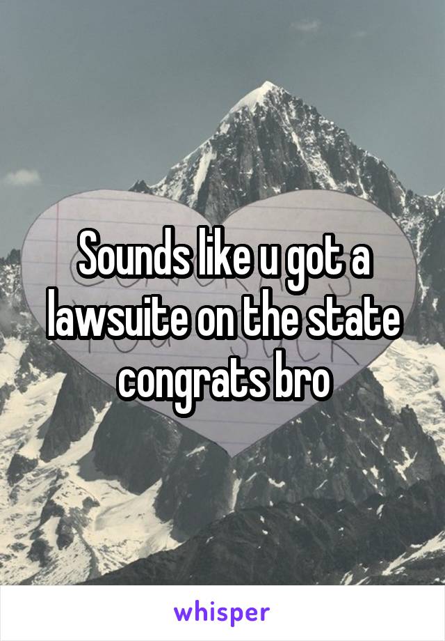 Sounds like u got a lawsuite on the state congrats bro