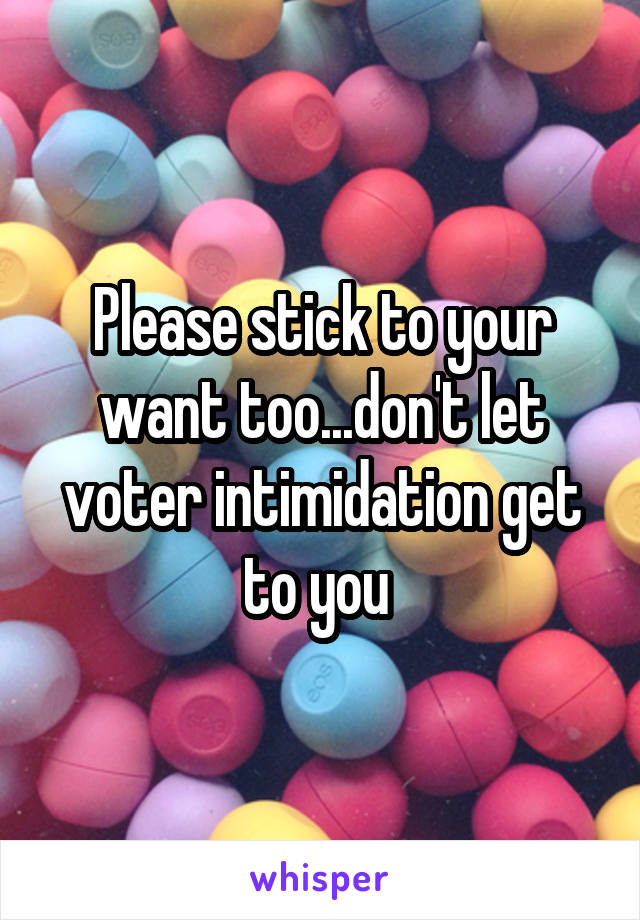 Please stick to your want too...don't let voter intimidation get to you 