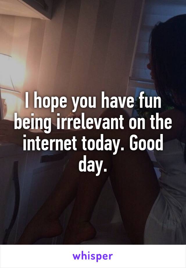 I hope you have fun being irrelevant on the internet today. Good day.