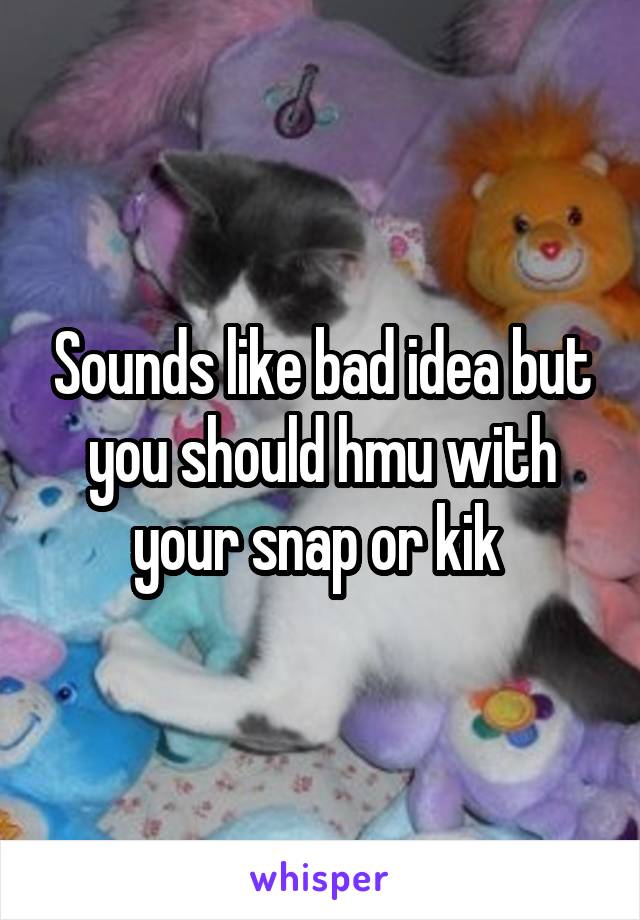 Sounds like bad idea but you should hmu with your snap or kik 