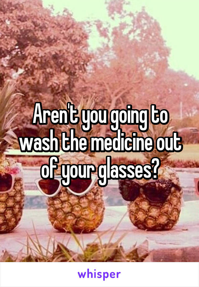 Aren't you going to wash the medicine out of your glasses?