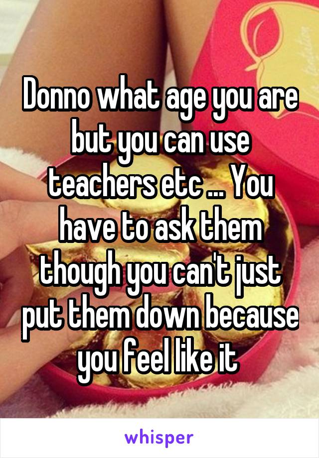 Donno what age you are but you can use teachers etc ... You have to ask them though you can't just put them down because you feel like it 