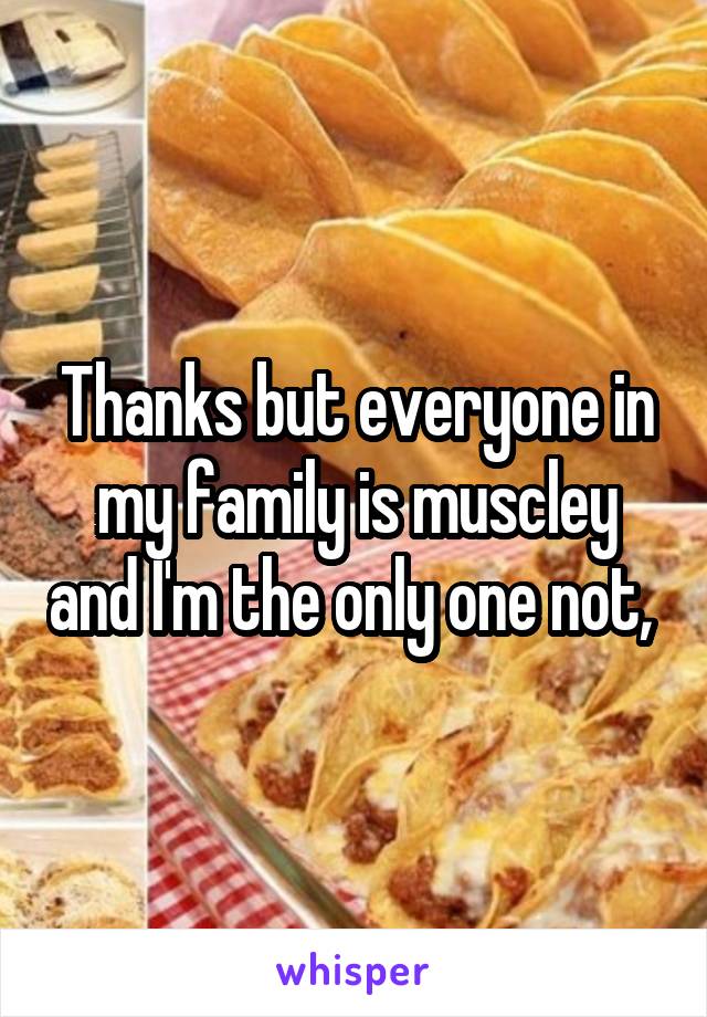 Thanks but everyone in my family is muscley and I'm the only one not, 