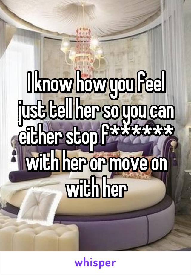 I know how you feel just tell her so you can either stop f****** with her or move on with her