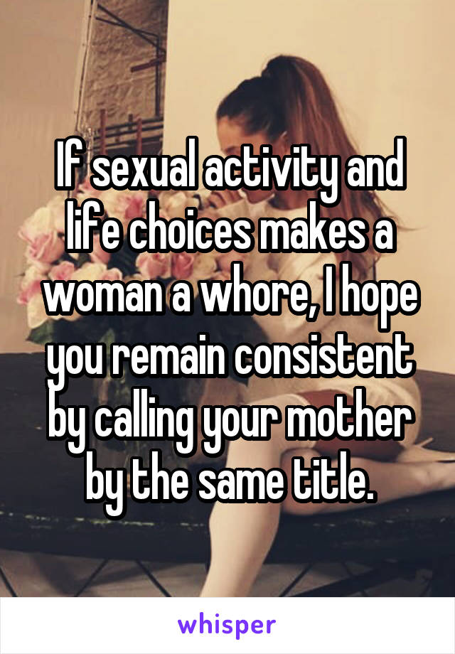 If sexual activity and life choices makes a woman a whore, I hope you remain consistent by calling your mother by the same title.