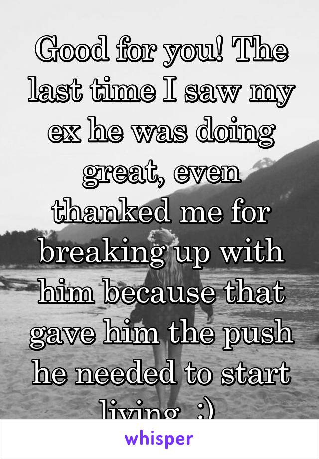 Good for you! The last time I saw my ex he was doing great, even thanked me for breaking up with him because that gave him the push he needed to start living. :) 