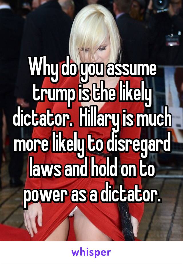 Why do you assume trump is the likely dictator.  Hillary is much more likely to disregard laws and hold on to power as a dictator.