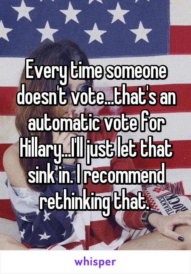 Every time someone doesn't vote...that's an automatic vote for Hillary...I'll just let that sink in. I recommend rethinking that. 