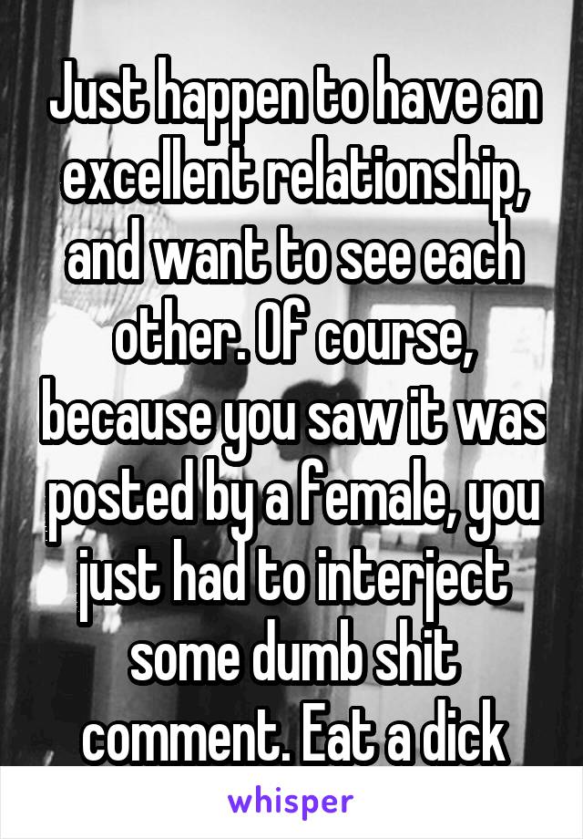 Just happen to have an excellent relationship, and want to see each other. Of course, because you saw it was posted by a female, you just had to interject some dumb shit comment. Eat a dick