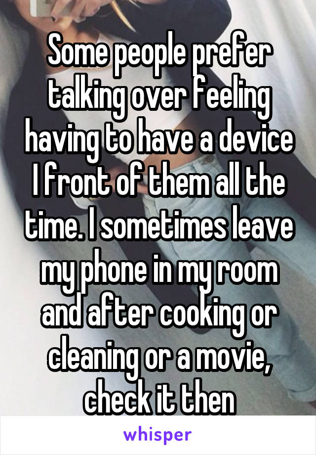 Some people prefer talking over feeling having to have a device I front of them all the time. I sometimes leave my phone in my room and after cooking or cleaning or a movie, check it then